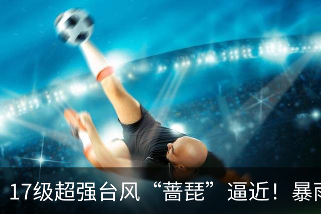 17级超强台风“蔷琵”逼近！暴雨、降温影响江苏